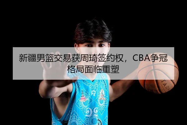 新疆男篮交易获周琦签约权，CBA争冠格局面临重塑
